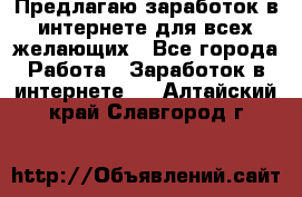 Предлагаю,заработок в интернете для всех желающих - Все города Работа » Заработок в интернете   . Алтайский край,Славгород г.